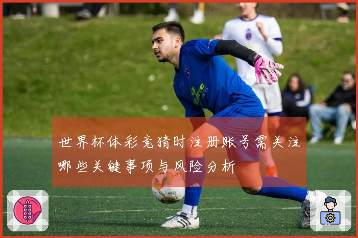 世界杯体彩竞猜时注册账号需关注哪些关键事项与风险分析